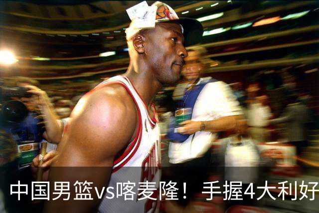 中国男篮vs喀麦隆！手握4大利好，但存一大隐患，对方有位NBA中锋