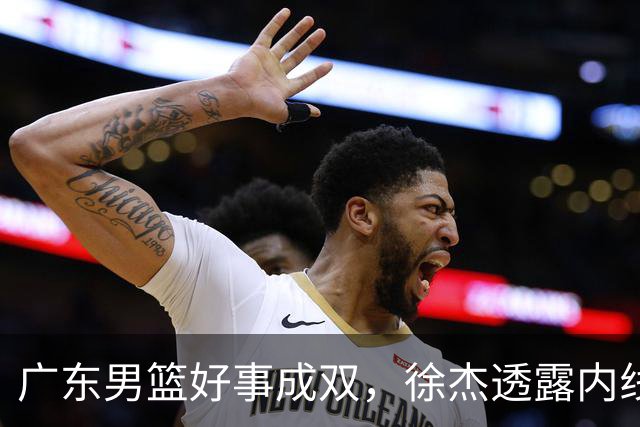 广东男篮好事成双，徐杰透露内线补强目标，潜力锋线有望续约留队！