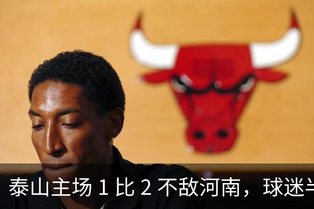 泰山主场 1 比 2 不敌河南，球迷半场倒戈，连续 15 轮失球太丢人