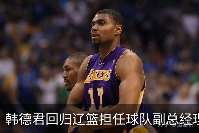 韩德君回归辽篮担任球队副总经理 同时兼任领队